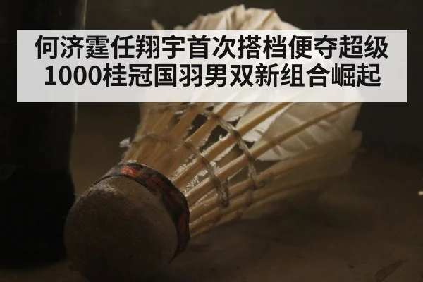 何济霆任翔宇首次搭档便夺超级1000桂冠国羽男双新组合崛起